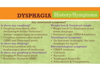 DYSPHAGIA
Is there any coughing?
 Coughing immediately after
swallowing Stroke/ Parkinson’s
disease- oropharyngeal incoordination
 Coughing sometime after meals
GERD and Pharyngeal pouch
Is there any choking?
 Functional problem with the
oropharyngeal phase of swallowing.
Is there any gurgling or heartburn?
 Gurgling Pharyngeal pouch
 Heartburn- Pyrosis GERD
History/Symptoms
Weight loss & Nocturnal cough:
 Weight loss Ca Esophagus or any
severe dysphagia
 Nocturnal cough: GERDAspiration
Neurological symptoms
 (In functional dysphagia), like early
dysphagia for liquids
Rheumatological symptoms
 CREST syndrome:
 Calcinosis
 Raynaud’s
 Esophageal dysmotility
 Sclerodactyly & Telangiectasia.
Any associated symptoms?
 