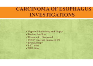 CARCINOMA OF ESOPHAGUS
INVESTIGATIONS
 Upper GI Endoscopy and Biopsy
 Barium Swallow
 Endoscopic Ultrasound
 CECT- contrast Enhanced CT
 Bronchoscopy
 PET- Scan
 MRI- Scan
 