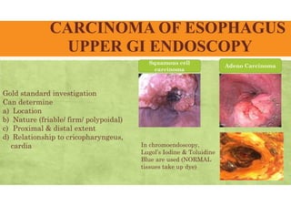 CARCINOMA OF ESOPHAGUS
UPPER GI ENDOSCOPY
Gold standard investigation
Can determine
a) Location
b) Nature (friable/ firm/ polypoidal)
c) Proximal & distal extent
d) Relationship to cricopharyngeus,
cardia
Squamous cell
carcinoma
Adeno Carcinoma
In chromoendoscopy,
Lugol’s Iodine & Toluidine
Blue are used (NORMAL
tissues take up dye)
 