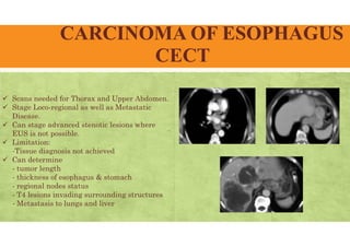 CARCINOMA OF ESOPHAGUS
CECT
 Scans needed for Thorax and Upper Abdomen.
 Stage Loco-regional as well as Metastatic
Disease.
 Can stage advanced stenotic lesions where
EUS is not possible.
 Limitation:
-Tissue diagnosis not achieved
 Can determine
- tumor length
- thickness of esophagus & stomach
- regional nodes status
- T4 lesions invading surrounding structures
- Metastasis to lungs and liver
 