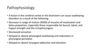 Pathophysiology
• A lesion in the cerebral cortex or the brainstem can cause swallowing
disorders as a result of the following:
• Decrease in range of motion (ROM) of muscles of mastication and
bolus propulsion, especially those responsible for buccal, labial, and
lingual strength and the cricopharyngeus
• Decreased sensation
• Delayed or absent pharyngeal swallowing and reductions in
pharyngeal peristalsis
• Delayed or absent laryngeal adduction and elevation
 