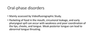 Oral-phase disorders
• Mainly assessed by Videofluorographic Study.
• Pocketing of food in the mouth, circumoral leakage, and early
pharyngeal spill can occur with weakness and poor coordination of
the lips, cheeks, and tongue. Weak posterior tongue can lead to
abnormal tongue thrusting.
 