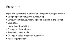 Presentation
Signs and symptoms of oral or pharyngeal dysphagia include:
• Coughing or choking with swallowing
• Difficulty initiating swallowing Food sticking in the throat
• Sialorrhea
• Unexplained weight loss
• Change in dietary habits
• Recurrent pneumonia
• Change in voice or speech (wet voice)
• Nasal regurgitation
 