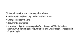 Signs and symptoms of esophageal dysphagia:
• Sensation of food sticking in the chest or throat
• Change in dietary habits
• Recurrent pneumonia
• Symptoms of gastroesophageal reflux disease (GERD), including
heartburn, belching, sour regurgitation, and water brash--- Associated
Odynophagia.
 