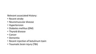 Relevant associated History:
• Recent stroke
• Neuromuscular disease
• Hypertension
• Diabetes mellitus (DM)
• Thyroid disease
• Cancer
• Dementia
• Recent injection of botulinum toxin
• Traumatic brain injury (TBI)
 
