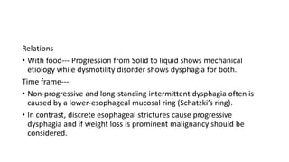 Relations
• With food--- Progression from Solid to liquid shows mechanical
etiology while dysmotility disorder shows dysphagia for both.
Time frame---
• Non-progressive and long-standing intermittent dysphagia often is
caused by a lower-esophageal mucosal ring (Schatzki’s ring).
• In contrast, discrete esophageal strictures cause progressive
dysphagia and if weight loss is prominent malignancy should be
considered.
 