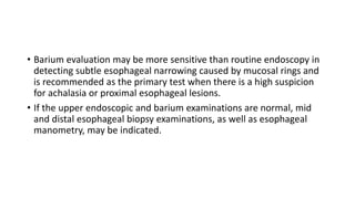 • Barium evaluation may be more sensitive than routine endoscopy in
detecting subtle esophageal narrowing caused by mucosal rings and
is recommended as the primary test when there is a high suspicion
for achalasia or proximal esophageal lesions.
• If the upper endoscopic and barium examinations are normal, mid
and distal esophageal biopsy examinations, as well as esophageal
manometry, may be indicated.
 