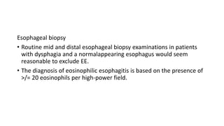 Esophageal biopsy
• Routine mid and distal esophageal biopsy examinations in patients
with dysphagia and a normalappearing esophagus would seem
reasonable to exclude EE.
• The diagnosis of eosinophilic esophagitis is based on the presence of
>/= 20 eosinophils per high-power field.
 