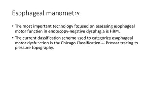 Esophageal manometry
• The most important technology focused on assessing esophageal
motor function in endoscopy-negative dysphagia is HRM.
• The current classification scheme used to categorize esophageal
motor dysfunction is the Chicago Classification--- Pressor tracing to
pressure topography.
 