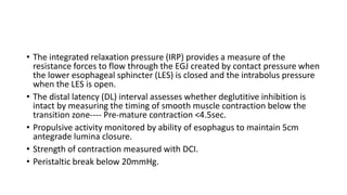 • The integrated relaxation pressure (IRP) provides a measure of the
resistance forces to flow through the EGJ created by contact pressure when
the lower esophageal sphincter (LES) is closed and the intrabolus pressure
when the LES is open.
• The distal latency (DL) interval assesses whether deglutitive inhibition is
intact by measuring the timing of smooth muscle contraction below the
transition zone---- Pre-mature contraction <4.5sec.
• Propulsive activity monitored by ability of esophagus to maintain 5cm
antegrade lumina closure.
• Strength of contraction measured with DCI.
• Peristaltic break below 20mmHg.
 