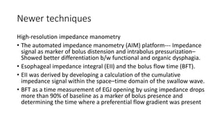 Newer techniques
High-resolution impedance manometry
• The automated impedance manometry (AIM) platform--- Impedance
signal as marker of bolus distension and intrabolus pressurization–
Showed better differentiation b/w functional and organic dysphagia.
• Esophageal impedance integral (EII) and the bolus flow time (BFT).
• EII was derived by developing a calculation of the cumulative
impedance signal within the space–time domain of the swallow wave.
• BFT as a time measurement of EGJ opening by using impedance drops
more than 90% of baseline as a marker of bolus presence and
determining the time where a preferential flow gradient was present
 
