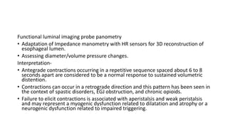 Functional luminal imaging probe panometry
• Adaptation of Impedance manometry with HR sensors for 3D reconstruction of
esophageal lumen.
• Assessing diameter/volume pressure changes.
Interpretation-
• Antegrade contractions occurring in a repetitive sequence spaced about 6 to 8
seconds apart are considered to be a normal response to sustained volumetric
distention.
• Contractions can occur in a retrograde direction and this pattern has been seen in
the context of spastic disorders, EGJ obstruction, and chronic opioids.
• Failure to elicit contractions is associated with aperistalsis and weak peristalsis
and may represent a myogenic dysfunction related to dilatation and atrophy or a
neurogenic dysfunction related to impaired triggering.
 