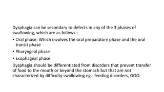 Dysphagia can be secondary to defects in any of the 3 phases of
swallowing, which are as follows :
• Oral phase: Which involves the oral preparatory phase and the oral
transit phase
• Pharyngeal phase
• Esophageal phase
Dysphagia should be differentiated from disorders that prevent transfer
of food to the mouth or beyond the stomach but that are not
characterized by difficulty swallowing eg.- feeding disorders, GOO.
 