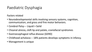 Paediatric Dysphagia
Factors related
• Neurodevelopmental skills involving sensory systems, cognition,
communication, and gross and fine motor behaviors.
• Cerebral Palsy--- Liquid > Solid
• Choanal atresia, cleft lip and palate, craniofacial syndromes
• Gastroesophageal reflux disease (GERD)
• Childhood achalasia--- 18% patients develops symptoms in infancy.
• Management is unique
 