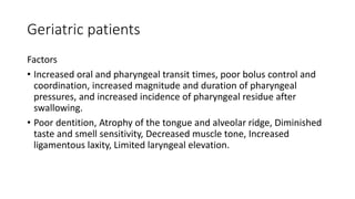 Geriatric patients
Factors
• Increased oral and pharyngeal transit times, poor bolus control and
coordination, increased magnitude and duration of pharyngeal
pressures, and increased incidence of pharyngeal residue after
swallowing.
• Poor dentition, Atrophy of the tongue and alveolar ridge, Diminished
taste and smell sensitivity, Decreased muscle tone, Increased
ligamentous laxity, Limited laryngeal elevation.
 