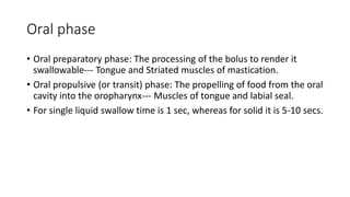 Oral phase
• Oral preparatory phase: The processing of the bolus to render it
swallowable--- Tongue and Striated muscles of mastication.
• Oral propulsive (or transit) phase: The propelling of food from the oral
cavity into the oropharynx--- Muscles of tongue and labial seal.
• For single liquid swallow time is 1 sec, whereas for solid it is 5-10 secs.
 