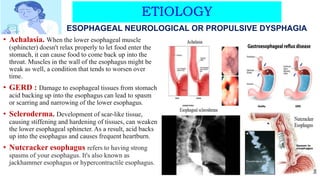 ETIOLOGY
• Achalasia. When the lower esophageal muscle
(sphincter) doesn't relax properly to let food enter the
stomach, it can cause food to come back up into the
throat. Muscles in the wall of the esophagus might be
weak as well, a condition that tends to worsen over
time.
• GERD : Damage to esophageal tissues from stomach
acid backing up into the esophagus can lead to spasm
or scarring and narrowing of the lower esophagus.
• Scleroderma. Development of scar-like tissue,
causing stiffening and hardening of tissues, can weaken
the lower esophageal sphincter. As a result, acid backs
up into the esophagus and causes frequent heartburn.
• Nutcracker esophagus refers to having strong
spasms of your esophagus. It's also known as
jackhammer esophagus or hypercontractile esophagus.
ESOPHAGEAL NEUROLOGICAL OR PROPULSIVE DYSPHAGIA
 