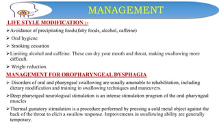 MANAGEMENT
LIFE STYLE MODIFICATION :-
Avoidance of precipitating foods(fatty foods, alcohol, caffeine)
 Oral hygiene
 Smoking cessation
Limiting alcohol and caffeine. These can dry your mouth and throat, making swallowing more
difficult.
 Weight reduction.
MANAGEMENT FOR OROPHARYNGEAL DYSPHAGIA
 Disorders of oral and pharyngeal swallowing are usually amenable to rehabilitation, including
dietary modification and training in swallowing techniques and maneuvers.
Deep pharyngeal neurological stimulation is an intense stimulation program of the oral-pharyngeal
muscles
Thermal gustatory stimulation is a procedure performed by pressing a cold metal object against the
back of the throat to elicit a swallow response. Improvements in swallowing ability are generally
temporary.
 
