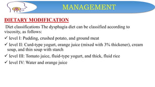MANAGEMENT
DIETARY MODIFICATION
Diet classifications The dysphagia diet can be classified according to
viscosity, as follows:
 level I: Pudding, crushed potato, and ground meat
 level II: Curd-type yogurt, orange juice (mixed with 3% thickener), cream
soup, and thin soup with starch
 level III: Tomato juice, fluid-type yogurt, and thick, fluid rice
 level IV: Water and orange juice
 