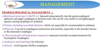 MANAGEMENT
PHARMACHOLOGICAL MANAGEMENT :-
Botulinum toxin type A (BoNT-A): Injected endoscopically into the gastroesophageal
sphincter and upper esophagus to decrease tone; this can be very useful in cricopharyngeal
spasms causing dysphagia or achalasia.
Nitrates: Including isosorbide dinitrate, which can especially be recommended in achalasia
Diltiazem: Can aid in esophageal contractions and motility, especially in the disorder known
as the nutcracker esophagus
 Glucocorticoids and leukotriene antagonists represent currently accepted treatment for
Eosinophilic Esophagitis
Antibiotics and Antifungal for infection
Antacid - Acid ingestion Reflux esophagitis
 