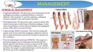 MANAGEMENT
SURGICAL MANAGEMENT
• Esophageal dilation. The physician insert endoscope into the
esophagus and inflates an attached balloon to stretch it
(dilation). This treatment is used for achalasia, esophageal
stricture, Schatzki's ring, and motility disorders.
• Stent placement. The physician insert a metal or plastic tube
(stent) to prop open a narrowing or blocked esophagus. Some
stents are permanent, such as those for people with esophageal
cancer, while others are removed later.
• Laparoscopic Heller myotomy. This involves cutting the
muscle at the lower end of the esophagus (sphincter) when it
fails to open and release food into the stomach in people who
have achalasia.
• Peroral endoscopic myotomy (POEM) . The surgeon or
gastroenterologist uses an endoscope inserted through the
mouth and down the throat to create an incision in the inside
lining of the esophagus to treat achalasia Then, as in a Heller
myotomy, the surgeon or gastroenterologist cuts the muscle at
the lower end of the esophageal sphincter.
 