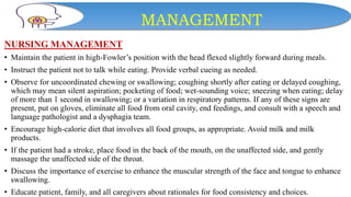 MANAGEMENT
NURSING MANAGEMENT
• Maintain the patient in high-Fowler’s position with the head flexed slightly forward during meals.
• Instruct the patient not to talk while eating. Provide verbal cueing as needed.
• Observe for uncoordinated chewing or swallowing; coughing shortly after eating or delayed coughing,
which may mean silent aspiration; pocketing of food; wet-sounding voice; sneezing when eating; delay
of more than 1 second in swallowing; or a variation in respiratory patterns. If any of these signs are
present, put on gloves, eliminate all food from oral cavity, end feedings, and consult with a speech and
language pathologist and a dysphagia team.
• Encourage high-calorie diet that involves all food groups, as appropriate. Avoid milk and milk
products.
• If the patient had a stroke, place food in the back of the mouth, on the unaffected side, and gently
massage the unaffected side of the throat.
• Discuss the importance of exercise to enhance the muscular strength of the face and tongue to enhance
swallowing.
• Educate patient, family, and all caregivers about rationales for food consistency and choices.
 