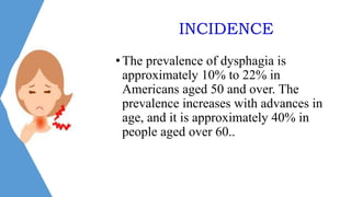 INCIDENCE
•The prevalence of dysphagia is
approximately 10% to 22% in
Americans aged 50 and over. The
prevalence increases with advances in
age, and it is approximately 40% in
people aged over 60..
 