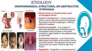 ETIOLOGY
OROPHARANGEAL STRUCTURAL OR OBSTRUCTIVE
DYSPHAGIA
Mouth cancer or throat cancer, such
as laryngeal cancer
Zenker’s diverticulum - A rare instance in
which a pouch-like structure forms between
the pharynx and the esophagus, making it
difficult to swallow.
Cleft lip and palate - It is a types of
abnormal developments of the face due to
incomplete fusing of bones in the head,
resulting in gaps (clefts) in the palate and lip
to nose area.
Peritonsillar abscess - is an area of pus-
filled tissue at the back of the mouth, next to
one of the tonsils. The abscess can be very
painful and can make it hard to open the
mouth.
Epiglottitis - Epiglottitis is characterized by
 