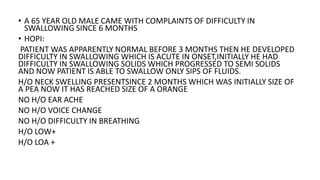 • A 65 YEAR OLD MALE CAME WITH COMPLAINTS OF DIFFICULTY IN
SWALLOWING SINCE 6 MONTHS
• HOPI:
PATIENT WAS APPARENTLY NORMAL BEFORE 3 MONTHS THEN HE DEVELOPED
DIFFICULTY IN SWALLOWING WHICH IS ACUTE IN ONSET,INITIALLY HE HAD
DIFFICULTY IN SWALLOWING SOLIDS WHICH PROGRESSED TO SEMI SOLIDS
AND NOW PATIENT IS ABLE TO SWALLOW ONLY SIPS OF FLUIDS.
H/O NECK SWELLING PRESENTSINCE 2 MONTHS WHICH WAS INITIALLY SIZE OF
A PEA NOW IT HAS REACHED SIZE OF A ORANGE
NO H/O EAR ACHE
NO H/O VOICE CHANGE
NO H/O DIFFICULTY IN BREATHING
H/O LOW+
H/O LOA +
 