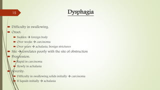 Dysphagia
 Difficulty in swallowing.
 Onset:
 Sudden  foreign body
 Over weeks  carcinoma
 Over years  achalasia, benign strictures
 Site correlates poorly with the site of obstruction
 Progression:
 Rapid in carcinoma
 Slowly in achalasia
 Severity:
 Difficulty in swallowing solids initially  carcinoma
 If liquids initially  achalasia
15
 