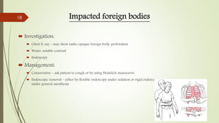 Impacted foreign bodies
 Investigation:
 Chest X-ray – may show radio-opaque foreign body, perforation
 Water-soluble contrast
 Endoscopy
 Management:
 Conservative – ask patient to cough or by using Heimlich manoeuvre
 Endoscopic removal – either by flexible endoscopy under sedation or rigid endoscopy
under general anesthesia
18
 