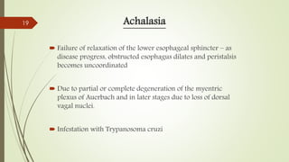 Achalasia
 Failure of relaxation of the lower esophageal sphincter – as
disease progress, obstructed esophagus dilates and peristalsis
becomes uncoordinated
 Due to partial or complete degeneration of the myentric
plexus of Auerbach and in later stages due to loss of dorsal
vagal nuclei.
 Infestation with Trypanosoma cruzi
19
 