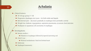 Achalasia
 Clinical features:
 30-40 age group, F > M
 Progressive dysphagia over years – for both solids and liquids
 Retrosternal pain – decreases gradually as esophagus loses peristaltic activity
 Weight loss, halitosis, regurgitation, aspiration pneumonia, recurrent chest infection
 Predispose to squamous cell carcinoma of esophagus
 Investigations:
 Barium swallow –
 Dilatation of esophagus followed by tapered narrowing end
 Chest X-ray –
 Widened mediastinum, fluid level behind heart
 Endoscopy
 Esophageal manometry
20
 