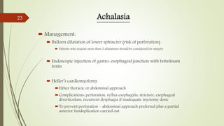 Achalasia
 Management:
 Balloon dilatation of lower sphincter (risk of perforation)
 Patients who require more than 2 dilatations should be considered for surgery
 Endoscopic injection of gastro-esophageal junction with botulinum
toxin
 Heller’s cardiomyotomy
Either thoracic or abdominal approach
Complications: perforation, reflux esophagitis, stricture, esophageal
diverticulum, recurrent dysphagia if inadequate myotomy done
To prevent perforation – abdominal approach preferred plus a partial
anterior fundoplication carried out
23
 