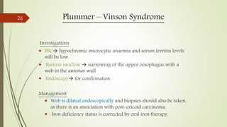 Plummer – Vinson Syndrome
Investigations
 FBC hypochromic microcytic anaemia and serum ferritin levels
will be low.
 Barium swallow  narrowing of the upper oesophagus with a
web in the anterior wall
 Endoscopy for confirmation
Management
 Web is dilated endoscopically and biopsies should also be taken,
as there is an association with post-cricoid carcinoma.
 Iron deficiency status is corrected by oral iron therapy.
26
 