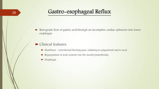 Gastro-esophageal Reflux
 Retrograde flow of gastric acid through an incomplete cardiac sphincter into lower
esophagus
 Clinical features:
 Heartburn – retrosternal burning pain, radiating to epigastrium and to neck
 Regurgitation of acid contents into the mouth (waterbrash)
 Dysphagia
28
 
