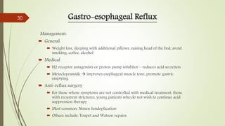 Gastro-esophageal Reflux
Management:
 General
 Weight loss, sleeping with additional pillows, raising head of the bed, avoid
smoking, coffee, alcohol
 Medical
 H2 receptor antagonists or proton pump inhibitor – reduces acid secretion
 Metoclopramide  improves esophageal muscle tone, promote gastric
emptying
 Anti-reflux surgery
 For those whose symptoms are not controlled with medical treatment, those
with recurrent strictures, young patients who do not wish to continue acid
suppression therapy
 Most common: Nissen fundoplication
 Others include: Toupet and Watson repairs
30
 