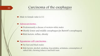 Carcinoma of the esophagus
 Male to female ratio is 3:1
 Adenocarcinoma :
 Predominantly a disease of western white males
Mostly lower and middle oesophagus (in Barrett’s oesophagus)
Risk factors: reflux, obesity
 Squamous cell carcinoma :
 Far East and black males
 Risk factors: alcohol, smoking, leucoplakia, achalasia, consumption of
salted fish, chewing tobacco and betel nuts
33
 