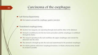 Carcinoma of the esophagus
 Left thoracolaparotomy:
 For tumors around the esophago-gastric junction.
 Transhiatal esophagectomy:
 Involves two surgeons, one operating through neck and the other in the abdomen
 Stomach is mobilized as for the Ivor Lewis procedure and the oesophagus is mobilized
through the hiatus.
 The surgeon operating in the neck mobilizes the upper oesophagus and extends the
dissection into the chest.
 The stomach is brought up into the neck and anastomosed to the proximal oesophagus.
 For elderly patients with lower oesophageal tumours, in whom a thoracotomy should
be avoided if possible
38
 