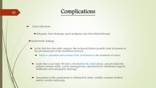 Complications
 Chest infections
Adequate chest drainage, good analgesia and chest physiotherapy
Anastomotic leakage
 in the first few days after surgery a technical failure (results from ischaemia in
the proximal part of the mobilized stomach.
 Early re-operation and revision of the anastomosis is the treatment of choice.
 Leaks that occur later  well controlled by the chest drains, and provided the
patient remains stable, can be managed non-operatively by nutritional support,
antibiotics and nasogastric drainage.
 Assessment of the anastomosis is obtained by water-soluble contrast swallow
and/or careful endoscopy.
40
 