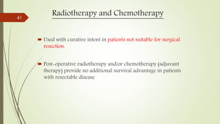 Radiotherapy and Chemotherapy
 Used with curative intent in patients not suitable for surgical
resection.
 Post-operative radiotherapy and/or chemotherapy (adjuvant
therapy) provide no additional survival advantage in patients
with resectable disease
41
 
