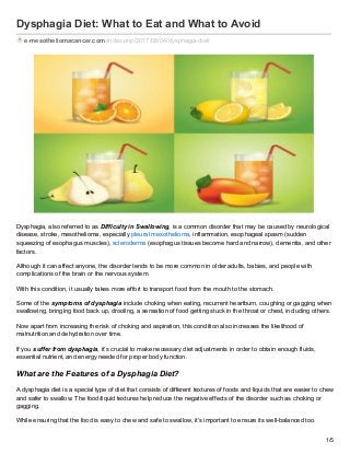 Dysphagia Diet: What to Eat and What to Avoid
e-mesotheliomacancer.com/index.php/2017/08/04/dysphagia-diet/
Dysphagia, also referred to as Difficulty in Swallowing, is a common disorder that may be caused by neurological
disease, stroke, mesothelioma, especially pleural mesothelioma, inflammation, esophageal spasm (sudden
squeezing of esophagus muscles), scleroderma (esophagus tissues become hard and narrow), dementia, and other
factors.
Although it can affect anyone, the disorder tends to be more common in older adults, babies, and people with
complications of the brain or the nervous system.
With this condition, it usually takes more effort to transport food from the mouth to the stomach.
Some of the symptoms of dysphagia include choking when eating, recurrent heartburn, coughing or gagging when
swallowing, bringing food back up, drooling, a sensation of food getting stuck in the throat or chest, including others.
Now apart from increasing the risk of choking and aspiration, this condition also increases the likelihood of
malnutrition and dehydration over time.
If you suffer from dysphagia, it’s crucial to make necessary diet adjustments in order to obtain enough fluids,
essential nutrient, and energy needed for proper body function.
What are the Features of a Dysphagia Diet?
A dysphagia diet is a special type of diet that consists of different textures of foods and liquids that are easier to chew
and safer to swallow. The food/liquid textures help reduce the negative effects of the disorder such as choking or
gagging.
While ensuring that the food is easy to chew and safe to swallow, it’s important to ensure its well-balanced too.
1/5
 