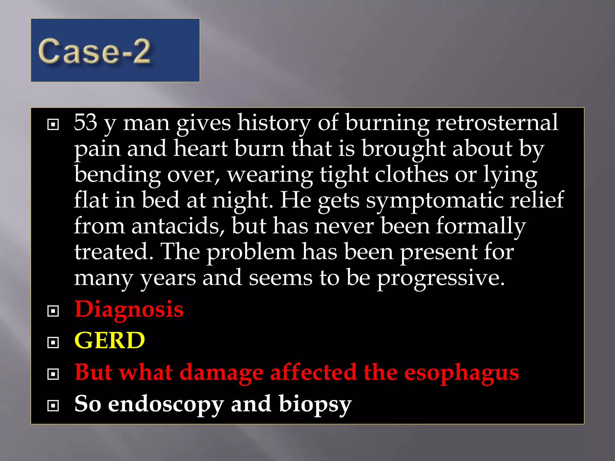  53 y man gives history of burning retrosternal
pain and heart burn that is brought about by
bending over, wearing tight clothes or lying
flat in bed at night. He gets symptomatic relief
from antacids, but has never been formally
treated. The problem has been present for
many years and seems to be progressive.
 Diagnosis
 GERD
 But what damage affected the esophagus
 So endoscopy and biopsy
 