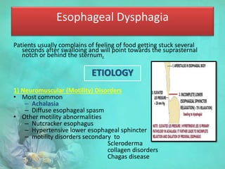 Esophageal Dysphagia
Patients usually complains of feeling of food getting stuck several
seconds after swalloing and will point towards the suprasternal
notch or behind the sternum.
ETIOLOGY
1) Neuromuscular (Motility) Disorders
• Most common
– Achalasia
– Diffuse esophageal spasm
• Other motility abnormalities
– Nutcracker esophagus
– Hypertensive lower esophageal sphincter
– motility disorders secondary to
Scleroderma
collagen disorders
Chagas disease
 