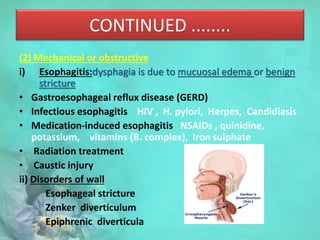 CONTINUED ........
(2) Mechanical or obstructive
i) Esophagitis:dysphagia is due to mucuosal edema or benign
stricture
• Gastroesophageal reflux disease (GERD)
• Infectious esophagitis HIV , H. pylori, Herpes, Candidiasis
• Medication-induced esophagitis NSAIDs , quinidine,
potassium, vitamins (B. complex), Iron sulphate
• Radiation treatment
• Caustic injury
ii) Disorders of wall
Esophageal stricture
Zenker diverticulum
Epiphrenic diverticula
 