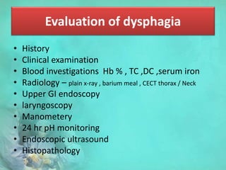Evaluation of dysphagia
• History
• Clinical examination
• Blood investigations Hb % , TC ,DC ,serum iron
• Radiology – plain x-ray , barium meal , CECT thorax / Neck
• Upper GI endoscopy
• laryngoscopy
• Manometery
• 24 hr pH monitoring
• Endoscopic ultrasound
• Histopathology
 