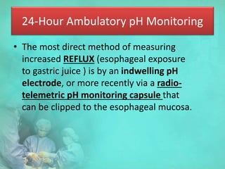24-Hour Ambulatory pH Monitoring
• The most direct method of measuring
increased REFLUX (esophageal exposure
to gastric juice ) is by an indwelling pH
electrode, or more recently via a radio-
telemetric pH monitoring capsule that
can be clipped to the esophageal mucosa.
 