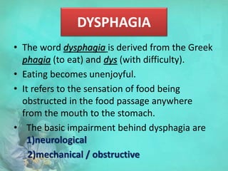 DYSPHAGIA
• The word dysphagia is derived from the Greek
phagia (to eat) and dys (with difficulty).
• Eating becomes unenjoyful.
• It refers to the sensation of food being
obstructed in the food passage anywhere
from the mouth to the stomach.
• The basic impairment behind dysphagia are
1)neurological
2)mechanical / obstructive
 