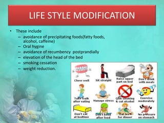 LIFE STYLE MODIFICATION
• These include
– avoidance of precipitating foods(fatty foods,
alcohol, caffeine)
– Oral hygine
– avoidance of recumbency postprandially
– elevation of the head of the bed
– smoking cessation
– weight reduction.
 