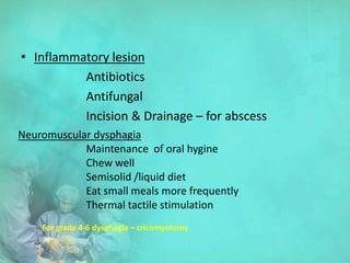 • Inflammatory lesion
Antibiotics
Antifungal
Incision & Drainage – for abscess
Neuromuscular dysphagia
Maintenance of oral hygine
Chew well
Semisolid /liquid diet
Eat small meals more frequently
Thermal tactile stimulation
For grade 4-6 dysphagia – cricomyotomy
 
